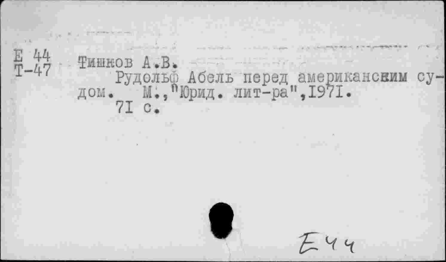 ﻿Е 44
Т-47
Тишков А. В*
Рудольф Абель перед американсвим су дом.	М.,"Юрид. лит-ра’',1971.
71 с.